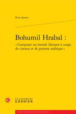 BOHUMIL HRABAL : COMPOSER UN MONDE BLESSANT A COUPS DE CISEAUX ET DE GOMME ARABIQUE - JAMES, PETRA  - Classiques Garnier